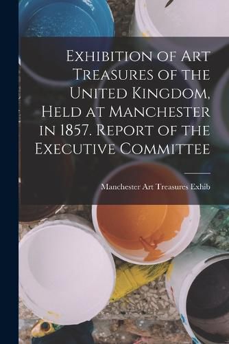 Cover image for Exhibition of Art Treasures of the United Kingdom, Held at Manchester in 1857. Report of the Executive Committee