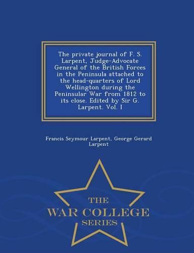 The Private Journal of F. S. Larpent, Judge-Advocate General of the British Forces in the Peninsula Attached to the Head-Quarters of Lord Wellington During the Peninsular War from 1812 to Its Close. Edited by Sir G. Larpent. Vol. I - War College Series