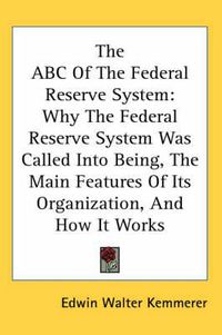 Cover image for The ABC of the Federal Reserve System: Why the Federal Reserve System Was Called Into Being, the Main Features of Its Organization, and How It Works