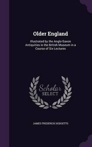 Cover image for Older England: Illustrated by the Anglo-Saxon Antiquities in the British Museum in a Course of Six Lectures