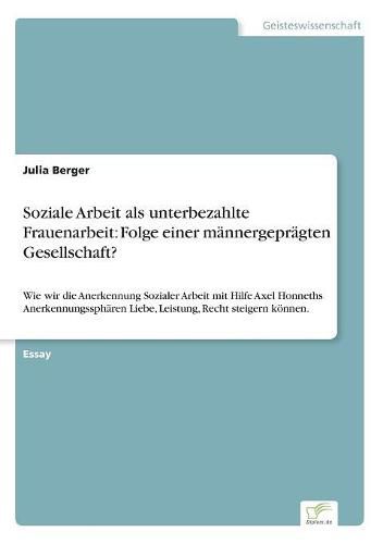 Soziale Arbeit als unterbezahlte Frauenarbeit: Folge einer mannergepragten Gesellschaft?: Wie wir die Anerkennung Sozialer Arbeit mit Hilfe Axel Honneths Anerkennungsspharen Liebe, Leistung, Recht steigern koennen.