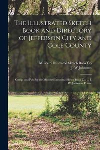 Cover image for The Illustrated Sketch Book and Directory of Jefferson City and Cole County; Comp. and pub. by the Missouri Ilustrated Sketch Book co. ... J. W. Johnston, Editor