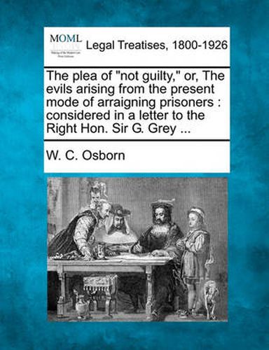 The Plea of Not Guilty, Or, the Evils Arising from the Present Mode of Arraigning Prisoners: Considered in a Letter to the Right Hon. Sir G. Grey ...