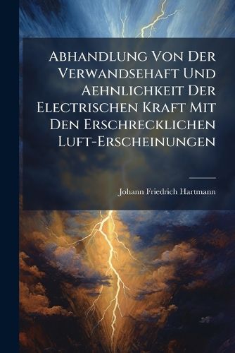 Cover image for Abhandlung Von Der Verwandsehaft Und Aehnlichkeit Der Electrischen Kraft Mit Den Erschrecklichen Luft-Erscheinungen