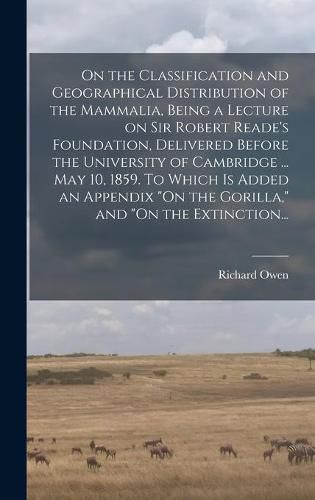 On the Classification and Geographical Distribution of the Mammalia, Being a Lecture on Sir Robert Reade's Foundation, Delivered Before the University of Cambridge ... May 10, 1859. To Which is Added an Appendix "On the Gorilla," and "On the Extinction...