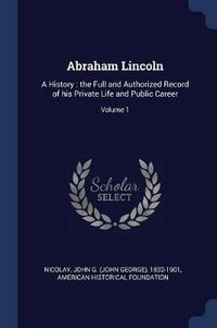 Cover image for Abraham Lincoln: A History: The Full and Authorized Record of His Private Life and Public Career; Volume 1