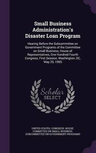 Cover image for Small Business Administration's Disaster Loan Program: Hearing Before the Subcommittee on Government Programs of the Committee on Small Business, House of Representatives, One Hundred Fourth Congress, First Session, Washington, DC, May 25, 1995