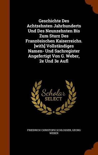 Geschichte Des Achtzehnten Jahrhunderts Und Des Neunzehnten Bis Zum Sturz Des Franzosischen Kaiserreichs. [With] Vollstandiges Namen- Und Sachregister Angefertigt Von G. Weber, 2e Und 3e Aufl