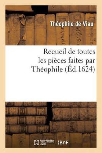 Recueil de Toutes Les Pieces Faites Par Theophile, Depuis Sa Prise Jusques A Present.: Ensemble Plusieurs Autres Pieces Faictes Par Ses Amis A Sa Faveur, Et Non Encores Veues...