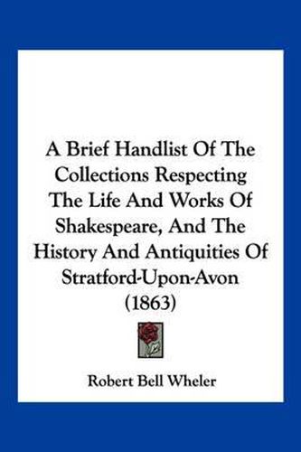 A Brief Handlist of the Collections Respecting the Life and Works of Shakespeare, and the History and Antiquities of Stratford-Upon-Avon (1863)