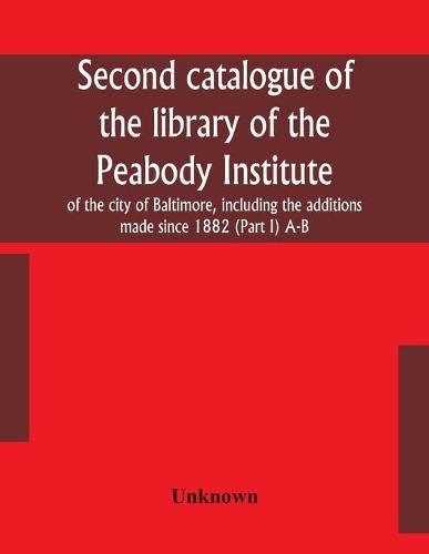 Cover image for Second catalogue of the library of the Peabody Institute of the city of Baltimore, including the additions made since 1882 (Part I) A-B