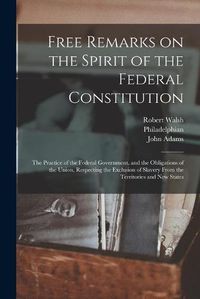 Cover image for Free Remarks on the Spirit of the Federal Constitution: the Practice of the Federal Government, and the Obligations of the Union, Respecting the Exclusion of Slavery From the Territories and New States