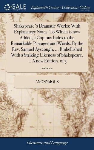 Shakspeare's Dramatic Works; With Explanatory Notes. To Which is now Added, a Copious Index to the Remarkable Passages and Words. By the Rev. Samuel Ayscough, ... Embellished With a Striking Likeness of Shakspeare, ... A new Edition. of 3; Volume 2