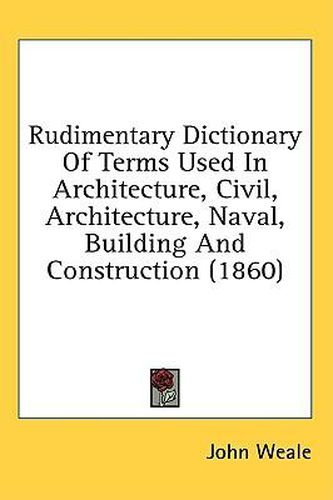 Cover image for Rudimentary Dictionary Of Terms Used In Architecture, Civil, Architecture, Naval, Building And Construction (1860)