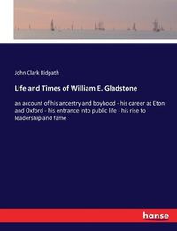 Cover image for Life and Times of William E. Gladstone: an account of his ancestry and boyhood - his career at Eton and Oxford - his entrance into public life - his rise to leadership and fame