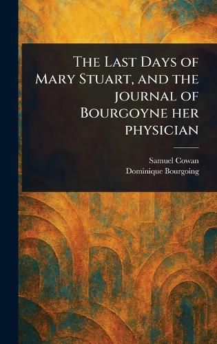 Cover image for The Last Days of Mary Stuart, and the Journal of Bourgoyne Her Physician