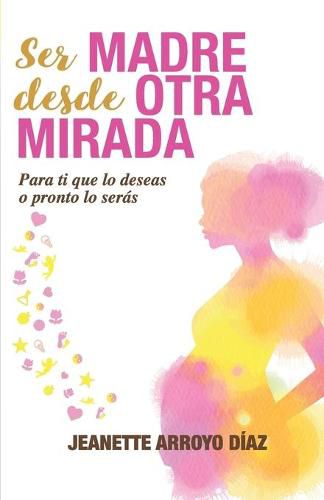 Cover image for Ser Madre Desde Otra Mirada: Para ti que lo deseas o pronto o seras