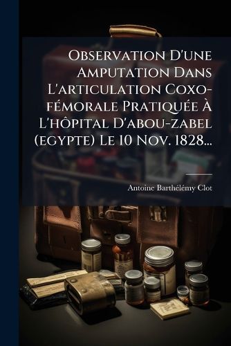 Cover image for Observation D'Une Amputation Dans L'Articulation Coxo-F Morale Pratiqu E L'h Pital D'Abou-Zabel (Egypte) Le 10 Nov. 1828...