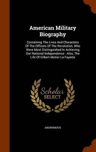 American Military Biography: Containing the Lives and Characters of the Officers of the Revolution, Who Were Most Distinguished in Achieving Our National Independence: Also, the Life of Gilbert Motier La Fayette