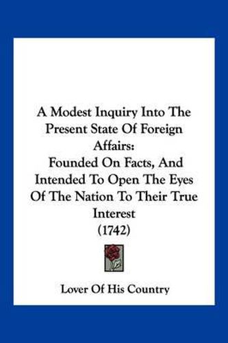 Cover image for A Modest Inquiry Into the Present State of Foreign Affairs: Founded on Facts, and Intended to Open the Eyes of the Nation to Their True Interest (1742)