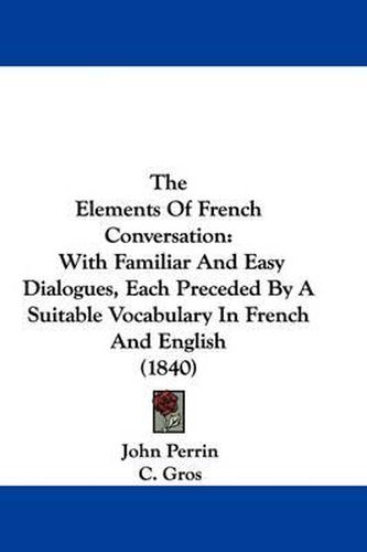 Cover image for The Elements Of French Conversation: With Familiar And Easy Dialogues, Each Preceded By A Suitable Vocabulary In French And English (1840)