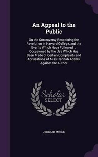 Cover image for An Appeal to the Public: On the Controversy Respecting the Revolution in Harvard College, and the Events Which Have Followed It; Occasioned by the Use Which Has Been Made of Certain Complaints and Accusations of Miss Hannah Adams, Against the Author
