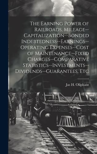 Cover image for The Earning Power of Railroads, Mileage--Capitalization--Bonded Indebtedness--Earnings--Operating Expenses--Cost of Maintenance--Fixed Charges--Comparative Statistics--Investments--Dividends--Guarantees, Etc