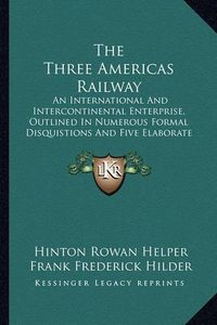 Cover image for The Three Americas Railway: An International and Intercontinental Enterprise, Outlined in Numerous Formal Disquistions and Five Elaborate Essays (1881)