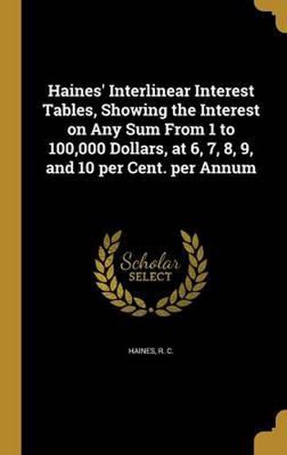 Cover image for Haines' Interlinear Interest Tables, Showing the Interest on Any Sum from 1 to 100,000 Dollars, at 6, 7, 8, 9, and 10 Per Cent. Per Annum