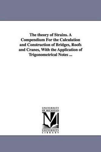 Cover image for The theory of Strains. A Compendium For the Calculation and Construction of Bridges, Roofs and Cranes, With the Application of Trigonometrical Notes ...