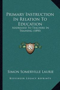 Cover image for Primary Instruction in Relation to Education: Addressed to Teachers in Training (1890)