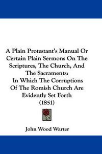 Cover image for A Plain Protestant's Manual Or Certain Plain Sermons On The Scriptures, The Church, And The Sacraments: In Which The Corruptions Of The Romish Church Are Evidently Set Forth (1851)