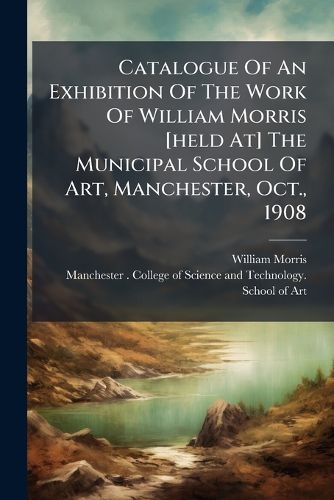 Cover image for Catalogue Of An Exhibition Of The Work Of William Morris [held At] The Municipal School Of Art, Manchester, Oct., 1908