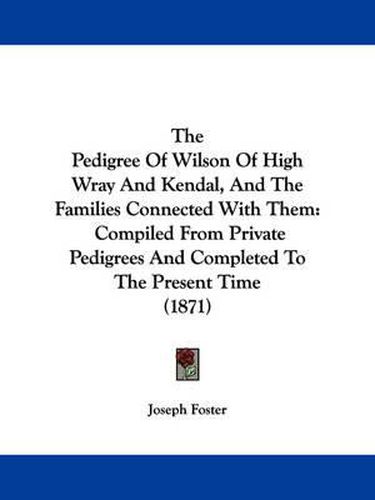 Cover image for The Pedigree of Wilson of High Wray and Kendal, and the Families Connected with Them: Compiled from Private Pedigrees and Completed to the Present Time (1871)