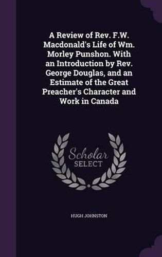 A Review of REV. F.W. MacDonald's Life of Wm. Morley Punshon. with an Introduction by REV. George Douglas, and an Estimate of the Great Preacher's Character and Work in Canada