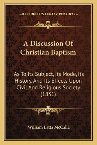 Cover image for A Discussion of Christian Baptism: As to Its Subject, Its Mode, Its History, and Its Effects Upon Civil and Religious Society (1831)