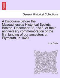 Cover image for A Discourse Before the Massachusetts Historical Society, Boston, December 22, 1813. at Their Anniversary Commemoration of the First Landing of Our Ancestors at Plymouth, in 1620.