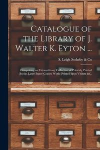 Cover image for Catalogue of the Library of J. Walter K. Eyton ...: Comprising an Extraordinary Collection of Privately Printed Books; Large Paper Copies; Works Printed Upon Vellum &c.