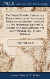 Cover image for The Villager's Friend & Physician; or, a Familiar Address on the Preservation of Health, and the Removal of Disease, on it's First Appearance; Supposed to be Delivered by a Village Apothecary. With Cursory Observations ... By James Parkinson