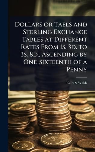 Cover image for Dollars or Taels and Sterling Exchange Tables at Different Rates From 1s. 3d. to 3s. 8d., Ascending by One-sixteenth of a Penny
