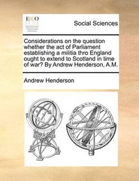 Cover image for Considerations on the Question Whether the Act of Parliament Establishing a Militia Thro England Ought to Extend to Scotland in Time of War? by Andrew Henderson, A.M.
