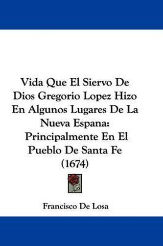 Cover image for Vida Que El Siervo de Dios Gregorio Lopez Hizo En Algunos Lugares de La Nueva Espana: Principalmente En El Pueblo de Santa Fe (1674)