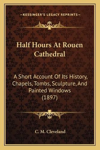 Cover image for Half Hours at Rouen Cathedral: A Short Account of Its History, Chapels, Tombs, Sculpture, and Painted Windows (1897)