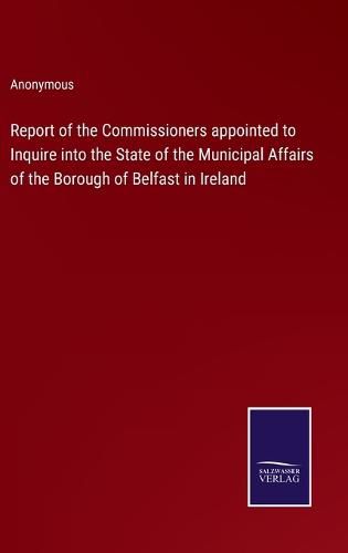 Cover image for Report of the Commissioners appointed to Inquire into the State of the Municipal Affairs of the Borough of Belfast in Ireland