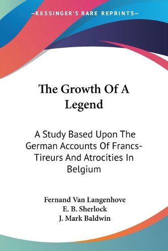 Cover image for The Growth of a Legend: A Study Based Upon the German Accounts of Francs-Tireurs and Atrocities in Belgium