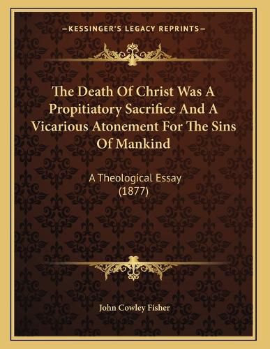 Cover image for The Death of Christ Was a Propitiatory Sacrifice and a Vicarious Atonement for the Sins of Mankind: A Theological Essay (1877)