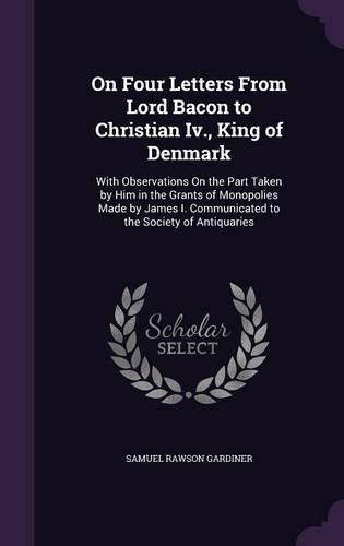 Cover image for On Four Letters from Lord Bacon to Christian IV., King of Denmark: With Observations on the Part Taken by Him in the Grants of Monopolies Made by James I. Communicated to the Society of Antiquaries