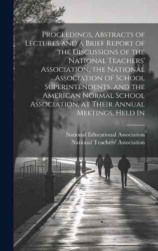 Proceedings, Abstracts of Lectures and a Brief Report of the Discussions of the National Teachers' Association, the National Association of School Superintendents, and the American Normal School Association, at Their Annual Meetings, Held In