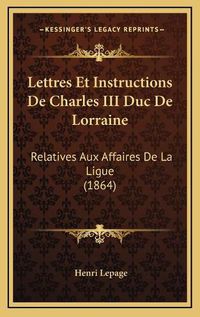 Cover image for Lettres Et Instructions de Charles III Duc de Lorraine: Relatives Aux Affaires de La Ligue (1864)