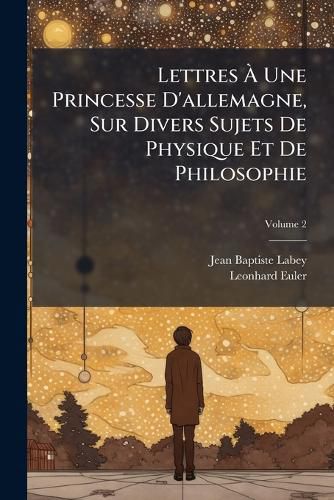 Cover image for Lettres Une Princesse D'Allemagne, Sur Divers Sujets de Physique Et de Philosophie, Volume 2